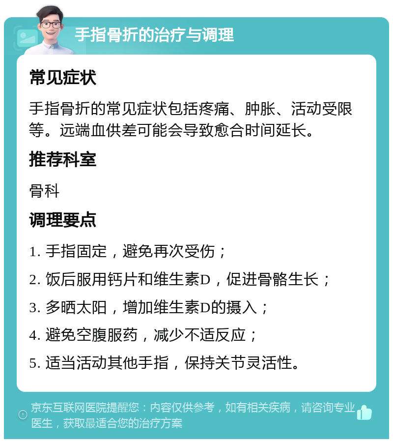 手指骨折的治疗与调理 常见症状 手指骨折的常见症状包括疼痛、肿胀、活动受限等。远端血供差可能会导致愈合时间延长。 推荐科室 骨科 调理要点 1. 手指固定，避免再次受伤； 2. 饭后服用钙片和维生素D，促进骨骼生长； 3. 多晒太阳，增加维生素D的摄入； 4. 避免空腹服药，减少不适反应； 5. 适当活动其他手指，保持关节灵活性。