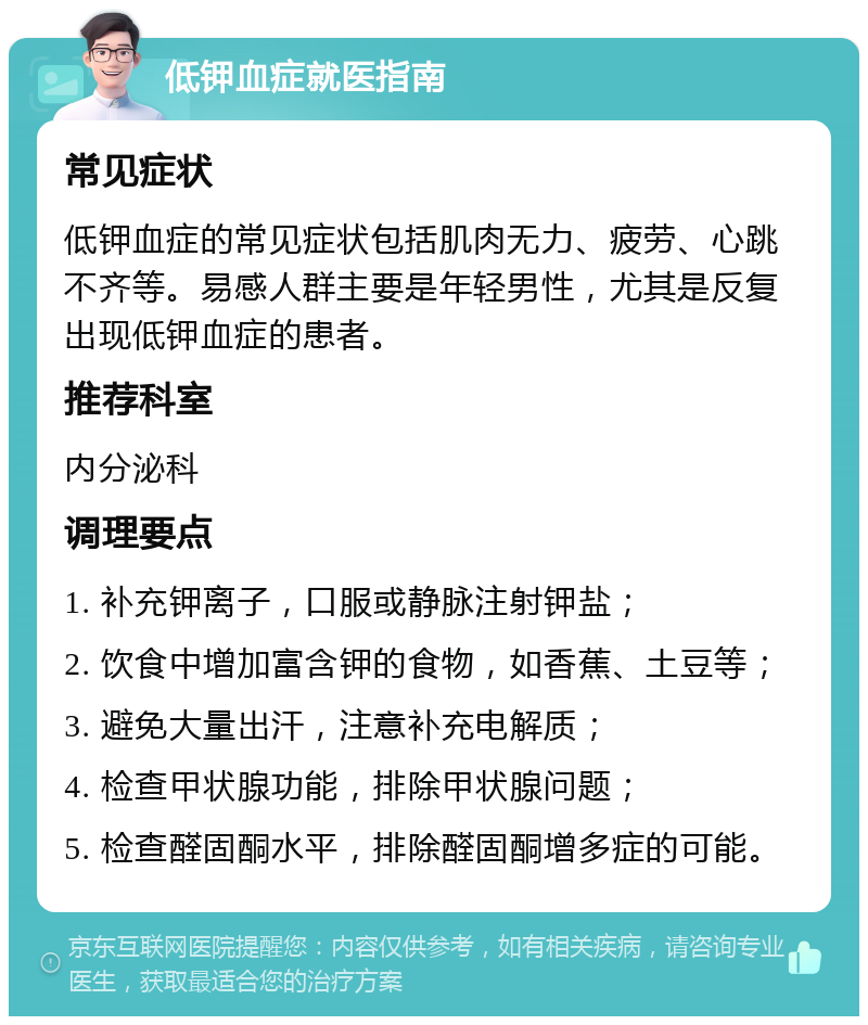 低钾血症就医指南 常见症状 低钾血症的常见症状包括肌肉无力、疲劳、心跳不齐等。易感人群主要是年轻男性，尤其是反复出现低钾血症的患者。 推荐科室 内分泌科 调理要点 1. 补充钾离子，口服或静脉注射钾盐； 2. 饮食中增加富含钾的食物，如香蕉、土豆等； 3. 避免大量出汗，注意补充电解质； 4. 检查甲状腺功能，排除甲状腺问题； 5. 检查醛固酮水平，排除醛固酮增多症的可能。