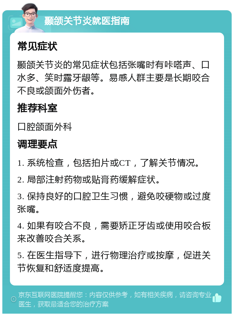 颞颌关节炎就医指南 常见症状 颞颌关节炎的常见症状包括张嘴时有咔嗒声、口水多、笑时露牙龈等。易感人群主要是长期咬合不良或颌面外伤者。 推荐科室 口腔颌面外科 调理要点 1. 系统检查，包括拍片或CT，了解关节情况。 2. 局部注射药物或贴膏药缓解症状。 3. 保持良好的口腔卫生习惯，避免咬硬物或过度张嘴。 4. 如果有咬合不良，需要矫正牙齿或使用咬合板来改善咬合关系。 5. 在医生指导下，进行物理治疗或按摩，促进关节恢复和舒适度提高。