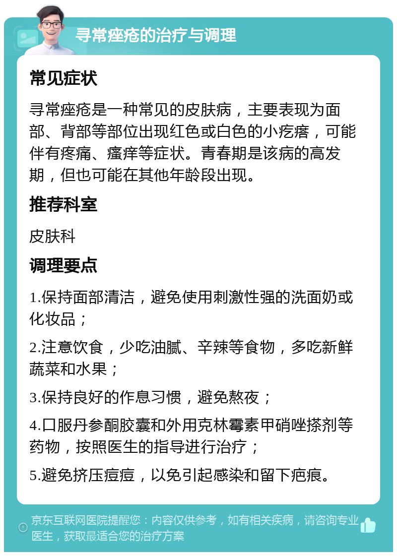 寻常痤疮的治疗与调理 常见症状 寻常痤疮是一种常见的皮肤病，主要表现为面部、背部等部位出现红色或白色的小疙瘩，可能伴有疼痛、瘙痒等症状。青春期是该病的高发期，但也可能在其他年龄段出现。 推荐科室 皮肤科 调理要点 1.保持面部清洁，避免使用刺激性强的洗面奶或化妆品； 2.注意饮食，少吃油腻、辛辣等食物，多吃新鲜蔬菜和水果； 3.保持良好的作息习惯，避免熬夜； 4.口服丹参酮胶囊和外用克林霉素甲硝唑搽剂等药物，按照医生的指导进行治疗； 5.避免挤压痘痘，以免引起感染和留下疤痕。