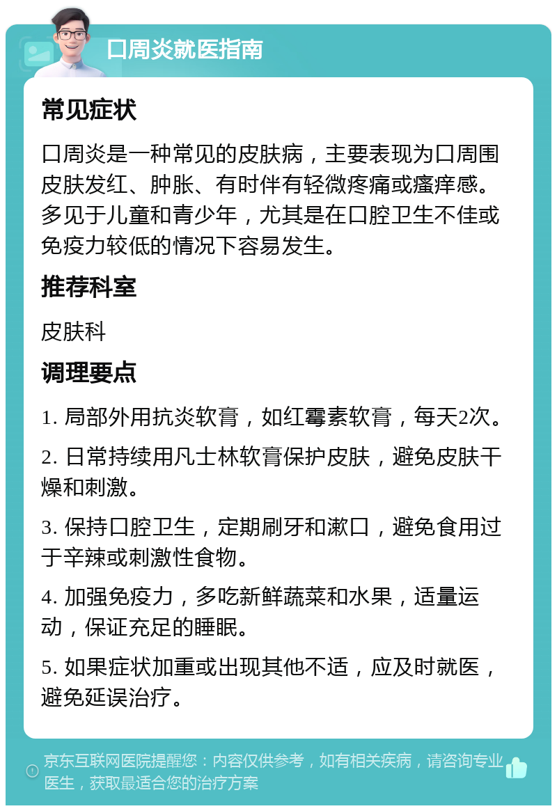 口周炎就医指南 常见症状 口周炎是一种常见的皮肤病，主要表现为口周围皮肤发红、肿胀、有时伴有轻微疼痛或瘙痒感。多见于儿童和青少年，尤其是在口腔卫生不佳或免疫力较低的情况下容易发生。 推荐科室 皮肤科 调理要点 1. 局部外用抗炎软膏，如红霉素软膏，每天2次。 2. 日常持续用凡士林软膏保护皮肤，避免皮肤干燥和刺激。 3. 保持口腔卫生，定期刷牙和漱口，避免食用过于辛辣或刺激性食物。 4. 加强免疫力，多吃新鲜蔬菜和水果，适量运动，保证充足的睡眠。 5. 如果症状加重或出现其他不适，应及时就医，避免延误治疗。