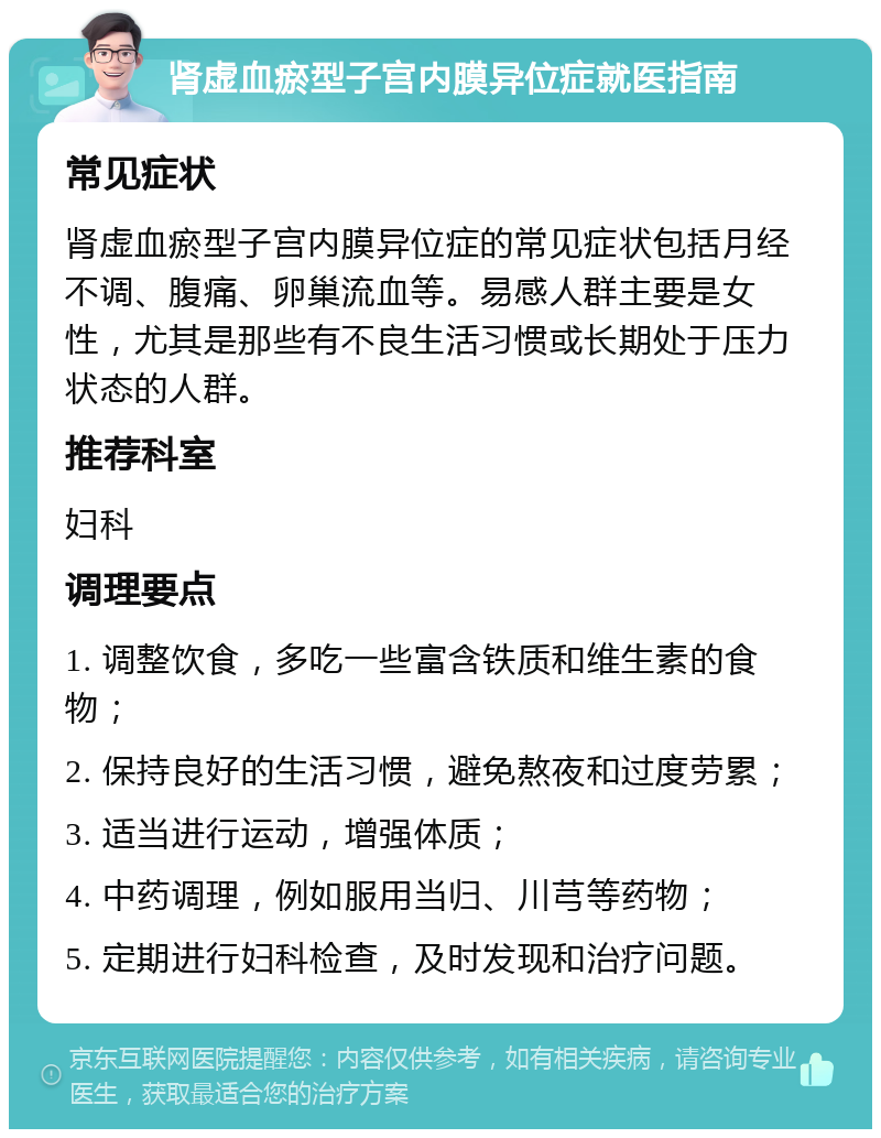 肾虚血瘀型子宫内膜异位症就医指南 常见症状 肾虚血瘀型子宫内膜异位症的常见症状包括月经不调、腹痛、卵巢流血等。易感人群主要是女性，尤其是那些有不良生活习惯或长期处于压力状态的人群。 推荐科室 妇科 调理要点 1. 调整饮食，多吃一些富含铁质和维生素的食物； 2. 保持良好的生活习惯，避免熬夜和过度劳累； 3. 适当进行运动，增强体质； 4. 中药调理，例如服用当归、川芎等药物； 5. 定期进行妇科检查，及时发现和治疗问题。