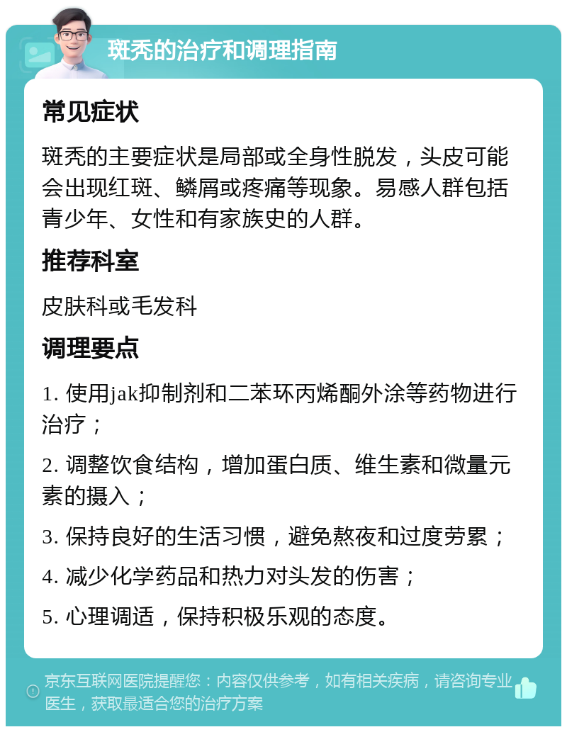 斑秃的治疗和调理指南 常见症状 斑秃的主要症状是局部或全身性脱发，头皮可能会出现红斑、鳞屑或疼痛等现象。易感人群包括青少年、女性和有家族史的人群。 推荐科室 皮肤科或毛发科 调理要点 1. 使用jak抑制剂和二苯环丙烯酮外涂等药物进行治疗； 2. 调整饮食结构，增加蛋白质、维生素和微量元素的摄入； 3. 保持良好的生活习惯，避免熬夜和过度劳累； 4. 减少化学药品和热力对头发的伤害； 5. 心理调适，保持积极乐观的态度。