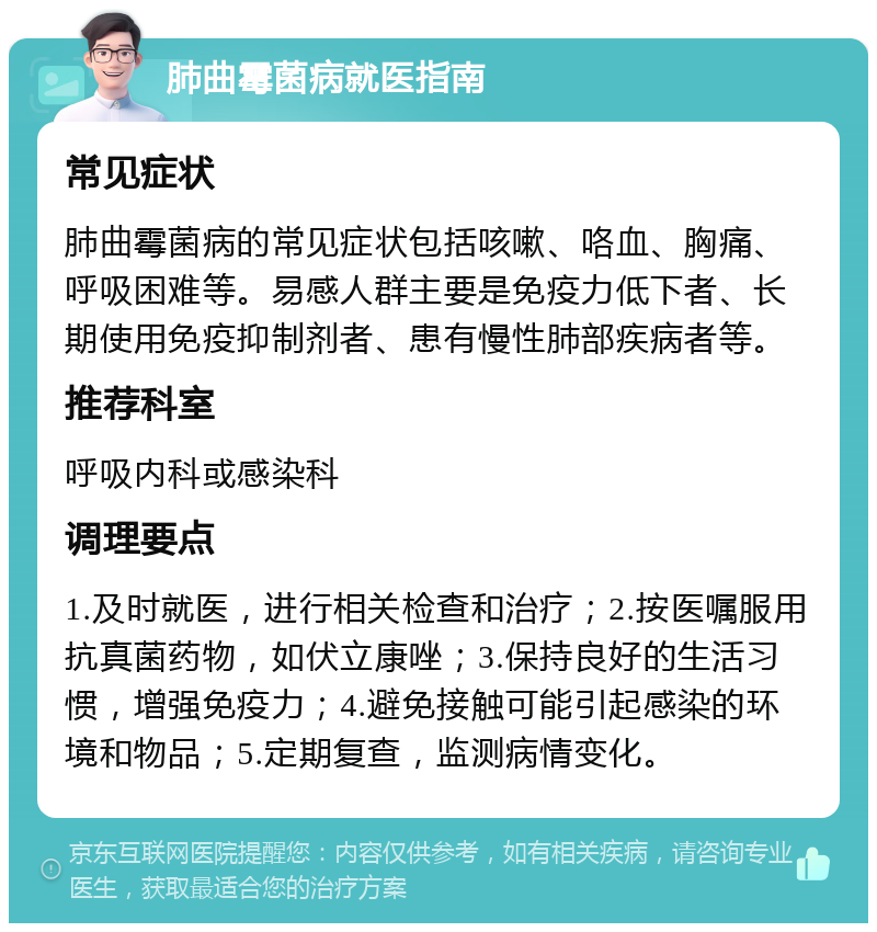 肺曲霉菌病就医指南 常见症状 肺曲霉菌病的常见症状包括咳嗽、咯血、胸痛、呼吸困难等。易感人群主要是免疫力低下者、长期使用免疫抑制剂者、患有慢性肺部疾病者等。 推荐科室 呼吸内科或感染科 调理要点 1.及时就医，进行相关检查和治疗；2.按医嘱服用抗真菌药物，如伏立康唑；3.保持良好的生活习惯，增强免疫力；4.避免接触可能引起感染的环境和物品；5.定期复查，监测病情变化。