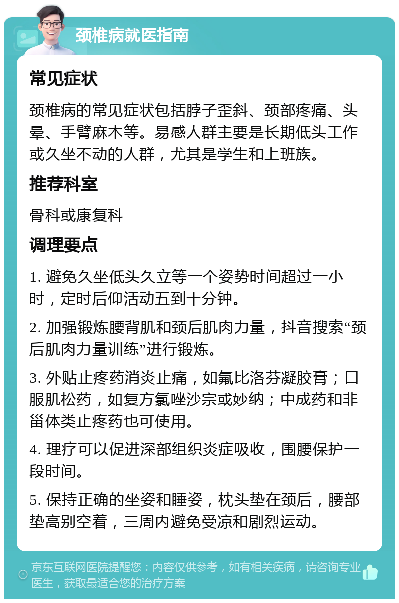 颈椎病就医指南 常见症状 颈椎病的常见症状包括脖子歪斜、颈部疼痛、头晕、手臂麻木等。易感人群主要是长期低头工作或久坐不动的人群，尤其是学生和上班族。 推荐科室 骨科或康复科 调理要点 1. 避免久坐低头久立等一个姿势时间超过一小时，定时后仰活动五到十分钟。 2. 加强锻炼腰背肌和颈后肌肉力量，抖音搜索“颈后肌肉力量训练”进行锻炼。 3. 外贴止疼药消炎止痛，如氟比洛芬凝胶膏；口服肌松药，如复方氯唑沙宗或妙纳；中成药和非甾体类止疼药也可使用。 4. 理疗可以促进深部组织炎症吸收，围腰保护一段时间。 5. 保持正确的坐姿和睡姿，枕头垫在颈后，腰部垫高别空着，三周内避免受凉和剧烈运动。