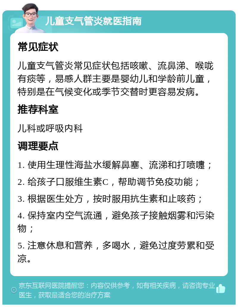 儿童支气管炎就医指南 常见症状 儿童支气管炎常见症状包括咳嗽、流鼻涕、喉咙有痰等，易感人群主要是婴幼儿和学龄前儿童，特别是在气候变化或季节交替时更容易发病。 推荐科室 儿科或呼吸内科 调理要点 1. 使用生理性海盐水缓解鼻塞、流涕和打喷嚏； 2. 给孩子口服维生素C，帮助调节免疫功能； 3. 根据医生处方，按时服用抗生素和止咳药； 4. 保持室内空气流通，避免孩子接触烟雾和污染物； 5. 注意休息和营养，多喝水，避免过度劳累和受凉。