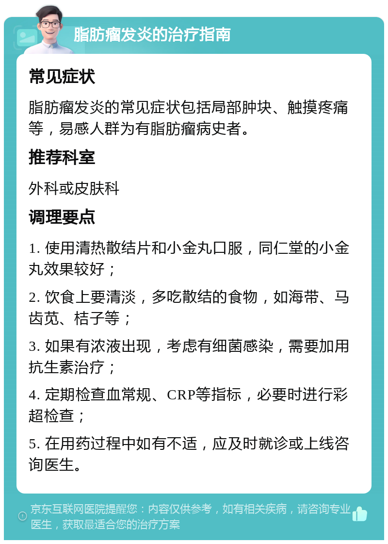 脂肪瘤发炎的治疗指南 常见症状 脂肪瘤发炎的常见症状包括局部肿块、触摸疼痛等，易感人群为有脂肪瘤病史者。 推荐科室 外科或皮肤科 调理要点 1. 使用清热散结片和小金丸口服，同仁堂的小金丸效果较好； 2. 饮食上要清淡，多吃散结的食物，如海带、马齿苋、桔子等； 3. 如果有浓液出现，考虑有细菌感染，需要加用抗生素治疗； 4. 定期检查血常规、CRP等指标，必要时进行彩超检查； 5. 在用药过程中如有不适，应及时就诊或上线咨询医生。