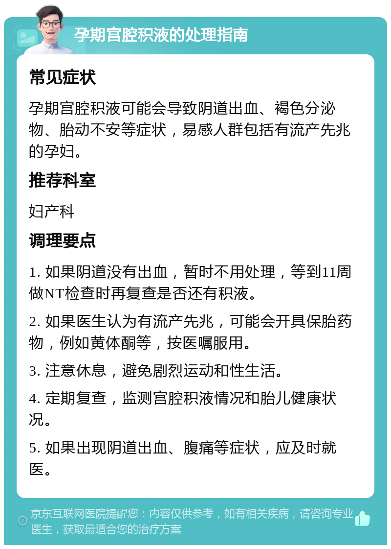 孕期宫腔积液的处理指南 常见症状 孕期宫腔积液可能会导致阴道出血、褐色分泌物、胎动不安等症状，易感人群包括有流产先兆的孕妇。 推荐科室 妇产科 调理要点 1. 如果阴道没有出血，暂时不用处理，等到11周做NT检查时再复查是否还有积液。 2. 如果医生认为有流产先兆，可能会开具保胎药物，例如黄体酮等，按医嘱服用。 3. 注意休息，避免剧烈运动和性生活。 4. 定期复查，监测宫腔积液情况和胎儿健康状况。 5. 如果出现阴道出血、腹痛等症状，应及时就医。