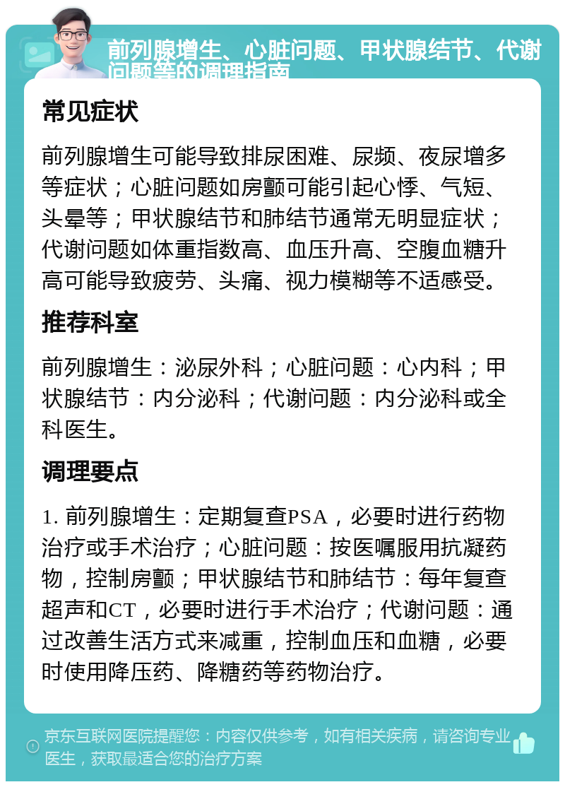 前列腺增生、心脏问题、甲状腺结节、代谢问题等的调理指南 常见症状 前列腺增生可能导致排尿困难、尿频、夜尿增多等症状；心脏问题如房颤可能引起心悸、气短、头晕等；甲状腺结节和肺结节通常无明显症状；代谢问题如体重指数高、血压升高、空腹血糖升高可能导致疲劳、头痛、视力模糊等不适感受。 推荐科室 前列腺增生：泌尿外科；心脏问题：心内科；甲状腺结节：内分泌科；代谢问题：内分泌科或全科医生。 调理要点 1. 前列腺增生：定期复查PSA，必要时进行药物治疗或手术治疗；心脏问题：按医嘱服用抗凝药物，控制房颤；甲状腺结节和肺结节：每年复查超声和CT，必要时进行手术治疗；代谢问题：通过改善生活方式来减重，控制血压和血糖，必要时使用降压药、降糖药等药物治疗。