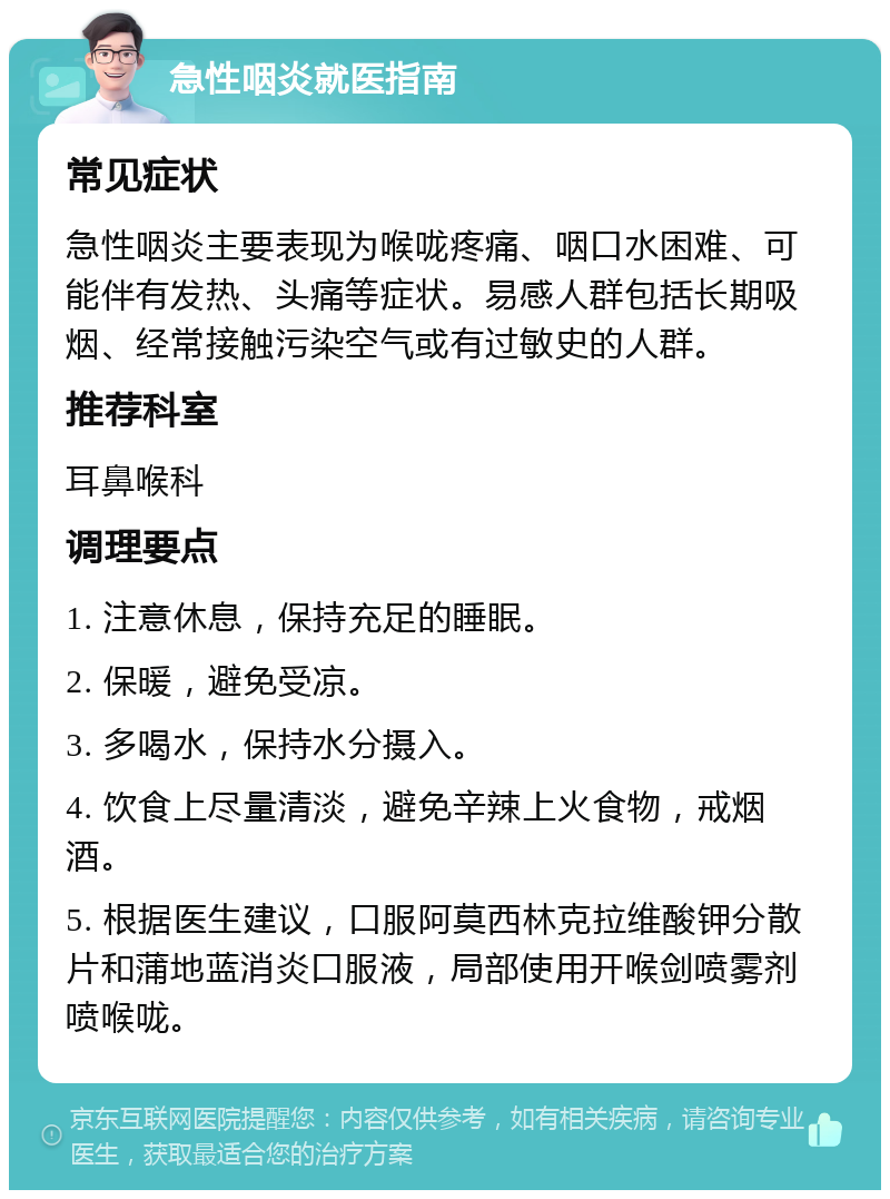 急性咽炎就医指南 常见症状 急性咽炎主要表现为喉咙疼痛、咽口水困难、可能伴有发热、头痛等症状。易感人群包括长期吸烟、经常接触污染空气或有过敏史的人群。 推荐科室 耳鼻喉科 调理要点 1. 注意休息，保持充足的睡眠。 2. 保暖，避免受凉。 3. 多喝水，保持水分摄入。 4. 饮食上尽量清淡，避免辛辣上火食物，戒烟酒。 5. 根据医生建议，口服阿莫西林克拉维酸钾分散片和蒲地蓝消炎口服液，局部使用开喉剑喷雾剂喷喉咙。