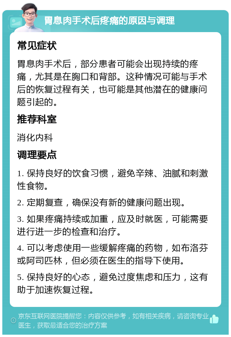 胃息肉手术后疼痛的原因与调理 常见症状 胃息肉手术后，部分患者可能会出现持续的疼痛，尤其是在胸口和背部。这种情况可能与手术后的恢复过程有关，也可能是其他潜在的健康问题引起的。 推荐科室 消化内科 调理要点 1. 保持良好的饮食习惯，避免辛辣、油腻和刺激性食物。 2. 定期复查，确保没有新的健康问题出现。 3. 如果疼痛持续或加重，应及时就医，可能需要进行进一步的检查和治疗。 4. 可以考虑使用一些缓解疼痛的药物，如布洛芬或阿司匹林，但必须在医生的指导下使用。 5. 保持良好的心态，避免过度焦虑和压力，这有助于加速恢复过程。