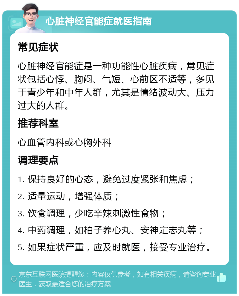 心脏神经官能症就医指南 常见症状 心脏神经官能症是一种功能性心脏疾病，常见症状包括心悸、胸闷、气短、心前区不适等，多见于青少年和中年人群，尤其是情绪波动大、压力过大的人群。 推荐科室 心血管内科或心胸外科 调理要点 1. 保持良好的心态，避免过度紧张和焦虑； 2. 适量运动，增强体质； 3. 饮食调理，少吃辛辣刺激性食物； 4. 中药调理，如柏子养心丸、安神定志丸等； 5. 如果症状严重，应及时就医，接受专业治疗。