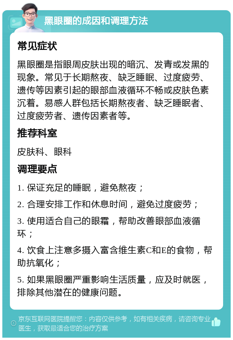 黑眼圈的成因和调理方法 常见症状 黑眼圈是指眼周皮肤出现的暗沉、发青或发黑的现象。常见于长期熬夜、缺乏睡眠、过度疲劳、遗传等因素引起的眼部血液循环不畅或皮肤色素沉着。易感人群包括长期熬夜者、缺乏睡眠者、过度疲劳者、遗传因素者等。 推荐科室 皮肤科、眼科 调理要点 1. 保证充足的睡眠，避免熬夜； 2. 合理安排工作和休息时间，避免过度疲劳； 3. 使用适合自己的眼霜，帮助改善眼部血液循环； 4. 饮食上注意多摄入富含维生素C和E的食物，帮助抗氧化； 5. 如果黑眼圈严重影响生活质量，应及时就医，排除其他潜在的健康问题。