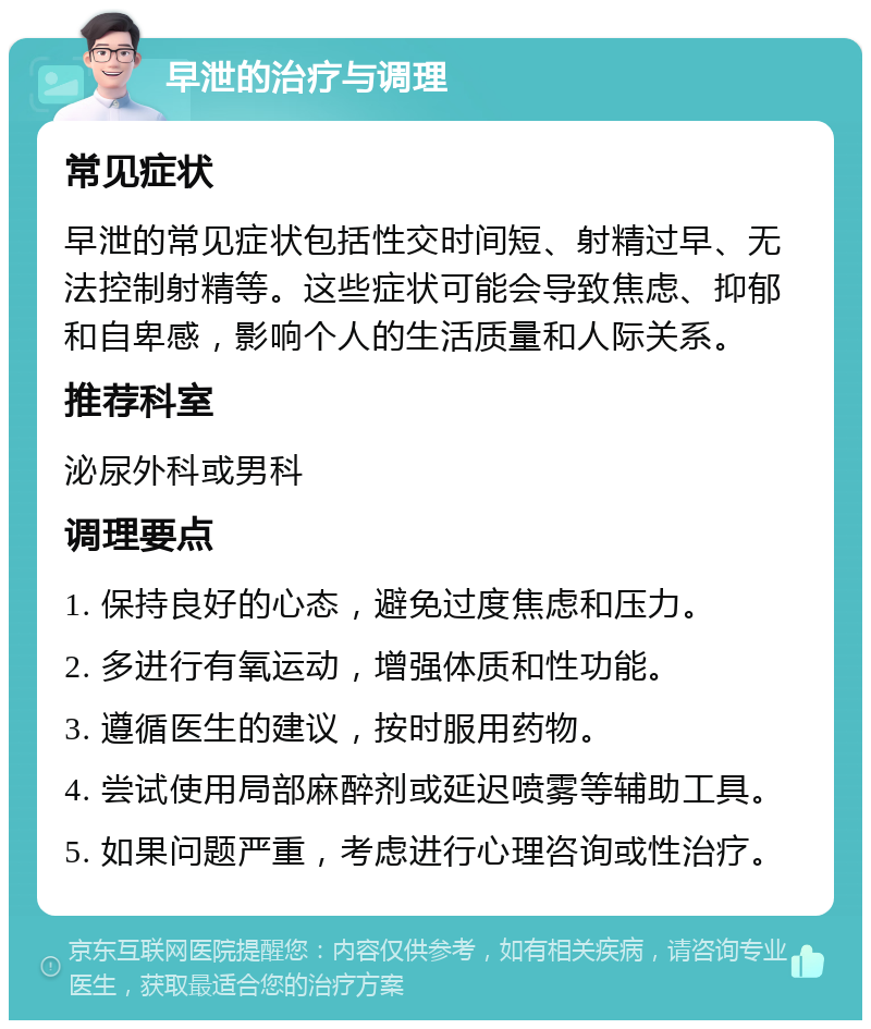 早泄的治疗与调理 常见症状 早泄的常见症状包括性交时间短、射精过早、无法控制射精等。这些症状可能会导致焦虑、抑郁和自卑感，影响个人的生活质量和人际关系。 推荐科室 泌尿外科或男科 调理要点 1. 保持良好的心态，避免过度焦虑和压力。 2. 多进行有氧运动，增强体质和性功能。 3. 遵循医生的建议，按时服用药物。 4. 尝试使用局部麻醉剂或延迟喷雾等辅助工具。 5. 如果问题严重，考虑进行心理咨询或性治疗。