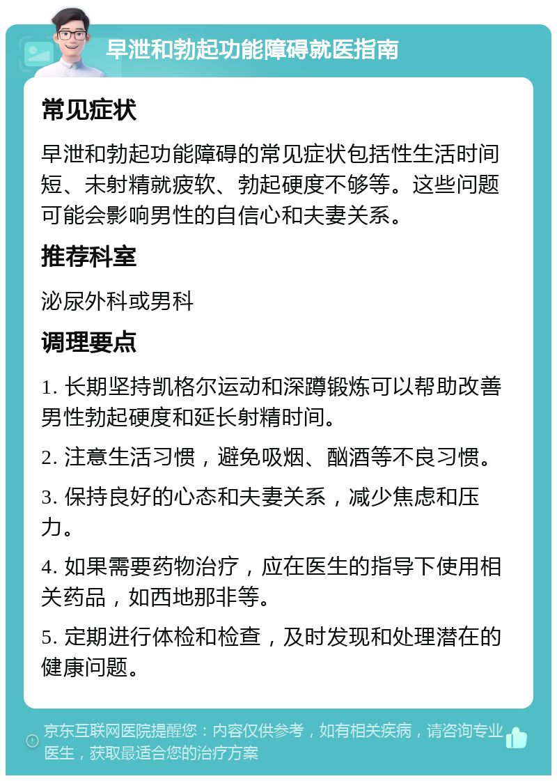 早泄和勃起功能障碍就医指南 常见症状 早泄和勃起功能障碍的常见症状包括性生活时间短、未射精就疲软、勃起硬度不够等。这些问题可能会影响男性的自信心和夫妻关系。 推荐科室 泌尿外科或男科 调理要点 1. 长期坚持凯格尔运动和深蹲锻炼可以帮助改善男性勃起硬度和延长射精时间。 2. 注意生活习惯，避免吸烟、酗酒等不良习惯。 3. 保持良好的心态和夫妻关系，减少焦虑和压力。 4. 如果需要药物治疗，应在医生的指导下使用相关药品，如西地那非等。 5. 定期进行体检和检查，及时发现和处理潜在的健康问题。