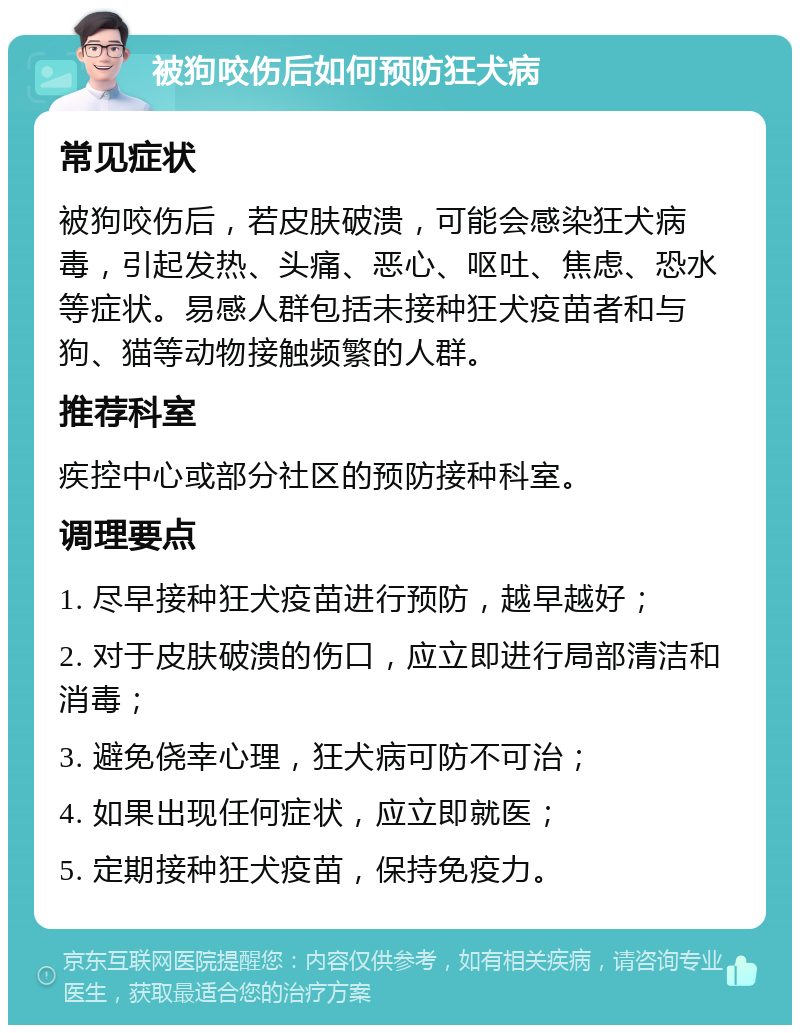 被狗咬伤后如何预防狂犬病 常见症状 被狗咬伤后，若皮肤破溃，可能会感染狂犬病毒，引起发热、头痛、恶心、呕吐、焦虑、恐水等症状。易感人群包括未接种狂犬疫苗者和与狗、猫等动物接触频繁的人群。 推荐科室 疾控中心或部分社区的预防接种科室。 调理要点 1. 尽早接种狂犬疫苗进行预防，越早越好； 2. 对于皮肤破溃的伤口，应立即进行局部清洁和消毒； 3. 避免侥幸心理，狂犬病可防不可治； 4. 如果出现任何症状，应立即就医； 5. 定期接种狂犬疫苗，保持免疫力。