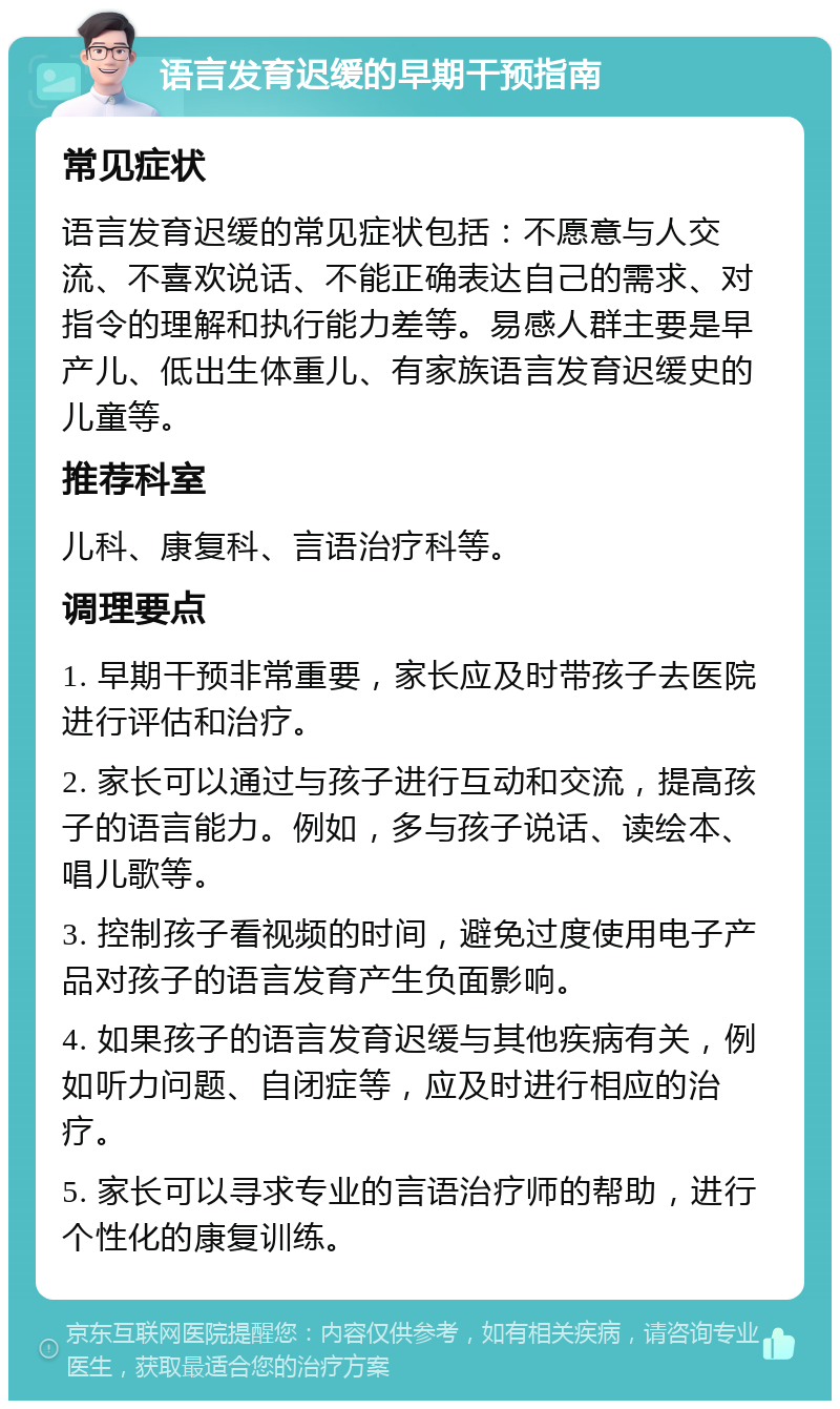 语言发育迟缓的早期干预指南 常见症状 语言发育迟缓的常见症状包括：不愿意与人交流、不喜欢说话、不能正确表达自己的需求、对指令的理解和执行能力差等。易感人群主要是早产儿、低出生体重儿、有家族语言发育迟缓史的儿童等。 推荐科室 儿科、康复科、言语治疗科等。 调理要点 1. 早期干预非常重要，家长应及时带孩子去医院进行评估和治疗。 2. 家长可以通过与孩子进行互动和交流，提高孩子的语言能力。例如，多与孩子说话、读绘本、唱儿歌等。 3. 控制孩子看视频的时间，避免过度使用电子产品对孩子的语言发育产生负面影响。 4. 如果孩子的语言发育迟缓与其他疾病有关，例如听力问题、自闭症等，应及时进行相应的治疗。 5. 家长可以寻求专业的言语治疗师的帮助，进行个性化的康复训练。