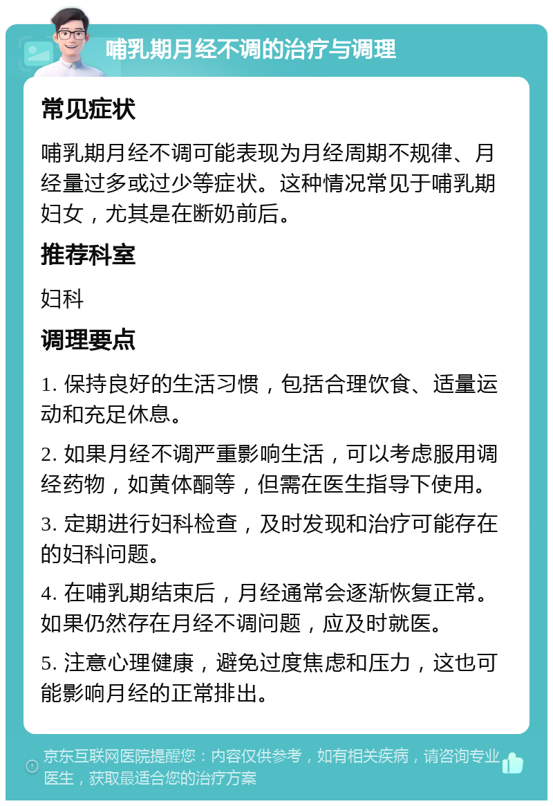 哺乳期月经不调的治疗与调理 常见症状 哺乳期月经不调可能表现为月经周期不规律、月经量过多或过少等症状。这种情况常见于哺乳期妇女，尤其是在断奶前后。 推荐科室 妇科 调理要点 1. 保持良好的生活习惯，包括合理饮食、适量运动和充足休息。 2. 如果月经不调严重影响生活，可以考虑服用调经药物，如黄体酮等，但需在医生指导下使用。 3. 定期进行妇科检查，及时发现和治疗可能存在的妇科问题。 4. 在哺乳期结束后，月经通常会逐渐恢复正常。如果仍然存在月经不调问题，应及时就医。 5. 注意心理健康，避免过度焦虑和压力，这也可能影响月经的正常排出。