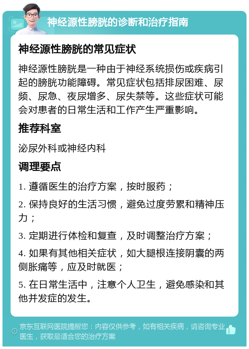 神经源性膀胱的诊断和治疗指南 神经源性膀胱的常见症状 神经源性膀胱是一种由于神经系统损伤或疾病引起的膀胱功能障碍。常见症状包括排尿困难、尿频、尿急、夜尿增多、尿失禁等。这些症状可能会对患者的日常生活和工作产生严重影响。 推荐科室 泌尿外科或神经内科 调理要点 1. 遵循医生的治疗方案，按时服药； 2. 保持良好的生活习惯，避免过度劳累和精神压力； 3. 定期进行体检和复查，及时调整治疗方案； 4. 如果有其他相关症状，如大腿根连接阴囊的两侧胀痛等，应及时就医； 5. 在日常生活中，注意个人卫生，避免感染和其他并发症的发生。