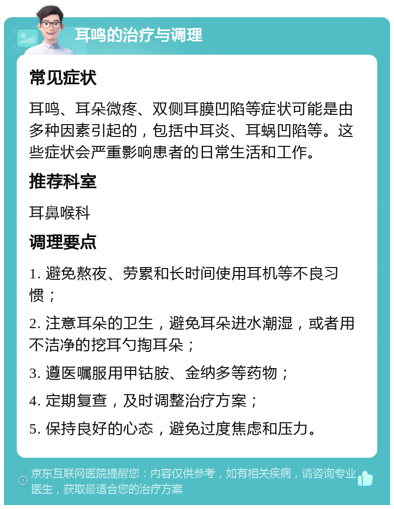 耳鸣的治疗与调理 常见症状 耳鸣、耳朵微疼、双侧耳膜凹陷等症状可能是由多种因素引起的，包括中耳炎、耳蜗凹陷等。这些症状会严重影响患者的日常生活和工作。 推荐科室 耳鼻喉科 调理要点 1. 避免熬夜、劳累和长时间使用耳机等不良习惯； 2. 注意耳朵的卫生，避免耳朵进水潮湿，或者用不洁净的挖耳勺掏耳朵； 3. 遵医嘱服用甲钴胺、金纳多等药物； 4. 定期复查，及时调整治疗方案； 5. 保持良好的心态，避免过度焦虑和压力。