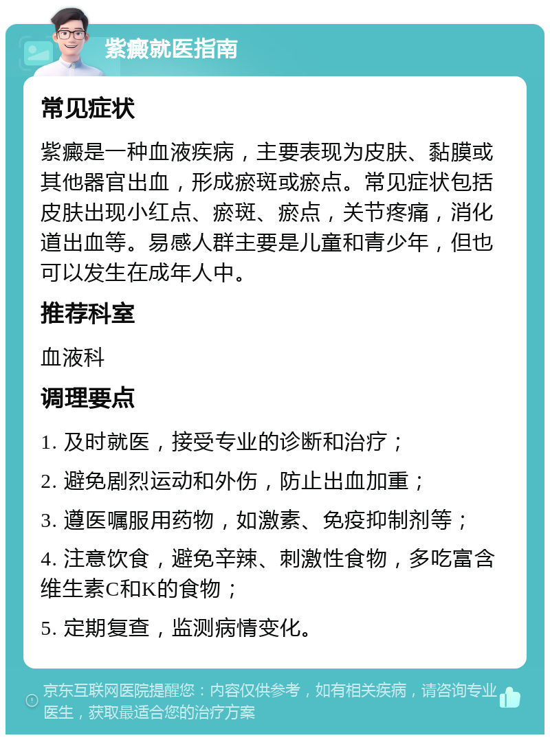 紫癜就医指南 常见症状 紫癜是一种血液疾病，主要表现为皮肤、黏膜或其他器官出血，形成瘀斑或瘀点。常见症状包括皮肤出现小红点、瘀斑、瘀点，关节疼痛，消化道出血等。易感人群主要是儿童和青少年，但也可以发生在成年人中。 推荐科室 血液科 调理要点 1. 及时就医，接受专业的诊断和治疗； 2. 避免剧烈运动和外伤，防止出血加重； 3. 遵医嘱服用药物，如激素、免疫抑制剂等； 4. 注意饮食，避免辛辣、刺激性食物，多吃富含维生素C和K的食物； 5. 定期复查，监测病情变化。