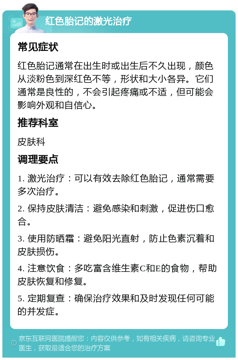 红色胎记的激光治疗 常见症状 红色胎记通常在出生时或出生后不久出现，颜色从淡粉色到深红色不等，形状和大小各异。它们通常是良性的，不会引起疼痛或不适，但可能会影响外观和自信心。 推荐科室 皮肤科 调理要点 1. 激光治疗：可以有效去除红色胎记，通常需要多次治疗。 2. 保持皮肤清洁：避免感染和刺激，促进伤口愈合。 3. 使用防晒霜：避免阳光直射，防止色素沉着和皮肤损伤。 4. 注意饮食：多吃富含维生素C和E的食物，帮助皮肤恢复和修复。 5. 定期复查：确保治疗效果和及时发现任何可能的并发症。