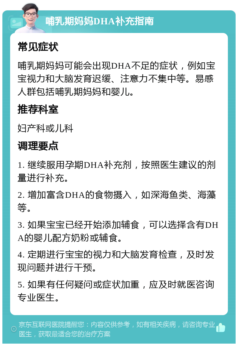 哺乳期妈妈DHA补充指南 常见症状 哺乳期妈妈可能会出现DHA不足的症状，例如宝宝视力和大脑发育迟缓、注意力不集中等。易感人群包括哺乳期妈妈和婴儿。 推荐科室 妇产科或儿科 调理要点 1. 继续服用孕期DHA补充剂，按照医生建议的剂量进行补充。 2. 增加富含DHA的食物摄入，如深海鱼类、海藻等。 3. 如果宝宝已经开始添加辅食，可以选择含有DHA的婴儿配方奶粉或辅食。 4. 定期进行宝宝的视力和大脑发育检查，及时发现问题并进行干预。 5. 如果有任何疑问或症状加重，应及时就医咨询专业医生。