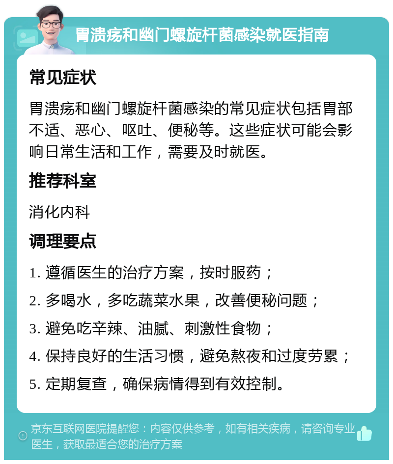 胃溃疡和幽门螺旋杆菌感染就医指南 常见症状 胃溃疡和幽门螺旋杆菌感染的常见症状包括胃部不适、恶心、呕吐、便秘等。这些症状可能会影响日常生活和工作，需要及时就医。 推荐科室 消化内科 调理要点 1. 遵循医生的治疗方案，按时服药； 2. 多喝水，多吃蔬菜水果，改善便秘问题； 3. 避免吃辛辣、油腻、刺激性食物； 4. 保持良好的生活习惯，避免熬夜和过度劳累； 5. 定期复查，确保病情得到有效控制。