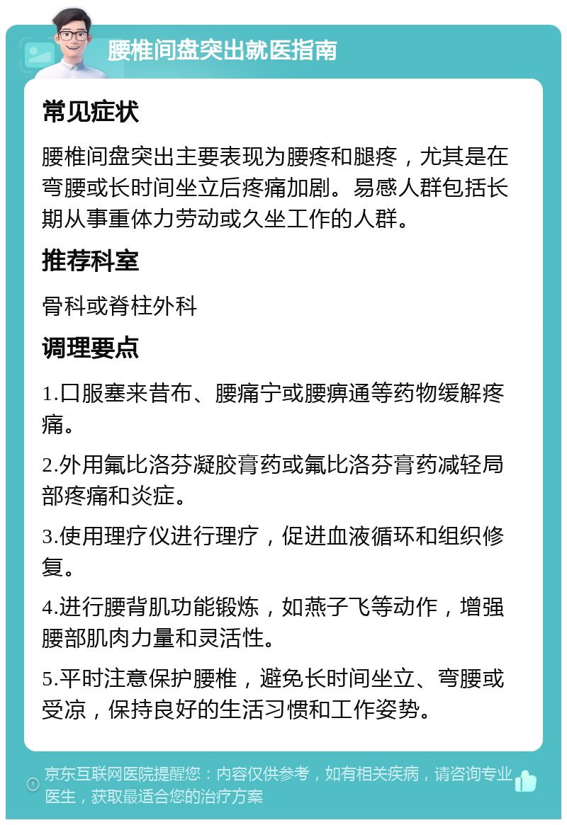 腰椎间盘突出就医指南 常见症状 腰椎间盘突出主要表现为腰疼和腿疼，尤其是在弯腰或长时间坐立后疼痛加剧。易感人群包括长期从事重体力劳动或久坐工作的人群。 推荐科室 骨科或脊柱外科 调理要点 1.口服塞来昔布、腰痛宁或腰痹通等药物缓解疼痛。 2.外用氟比洛芬凝胶膏药或氟比洛芬膏药减轻局部疼痛和炎症。 3.使用理疗仪进行理疗，促进血液循环和组织修复。 4.进行腰背肌功能锻炼，如燕子飞等动作，增强腰部肌肉力量和灵活性。 5.平时注意保护腰椎，避免长时间坐立、弯腰或受凉，保持良好的生活习惯和工作姿势。