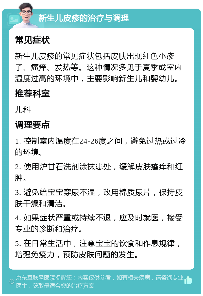 新生儿皮疹的治疗与调理 常见症状 新生儿皮疹的常见症状包括皮肤出现红色小疹子、瘙痒、发热等。这种情况多见于夏季或室内温度过高的环境中，主要影响新生儿和婴幼儿。 推荐科室 儿科 调理要点 1. 控制室内温度在24-26度之间，避免过热或过冷的环境。 2. 使用炉甘石洗剂涂抹患处，缓解皮肤瘙痒和红肿。 3. 避免给宝宝穿尿不湿，改用棉质尿片，保持皮肤干燥和清洁。 4. 如果症状严重或持续不退，应及时就医，接受专业的诊断和治疗。 5. 在日常生活中，注意宝宝的饮食和作息规律，增强免疫力，预防皮肤问题的发生。