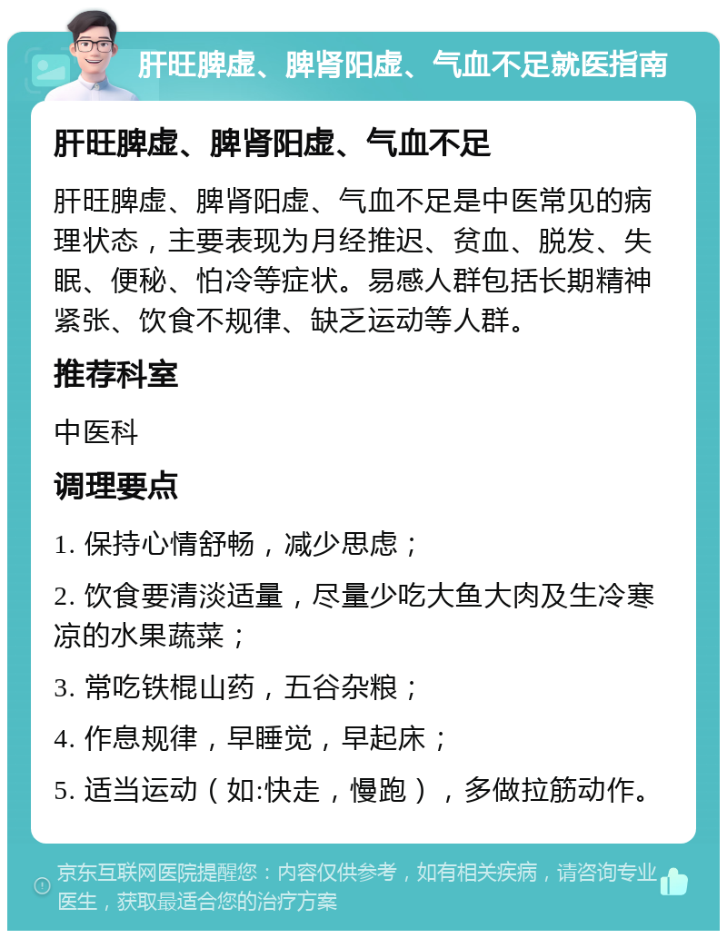 肝旺脾虚、脾肾阳虚、气血不足就医指南 肝旺脾虚、脾肾阳虚、气血不足 肝旺脾虚、脾肾阳虚、气血不足是中医常见的病理状态，主要表现为月经推迟、贫血、脱发、失眠、便秘、怕冷等症状。易感人群包括长期精神紧张、饮食不规律、缺乏运动等人群。 推荐科室 中医科 调理要点 1. 保持心情舒畅，减少思虑； 2. 饮食要清淡适量，尽量少吃大鱼大肉及生冷寒凉的水果蔬菜； 3. 常吃铁棍山药，五谷杂粮； 4. 作息规律，早睡觉，早起床； 5. 适当运动（如:快走，慢跑），多做拉筋动作。