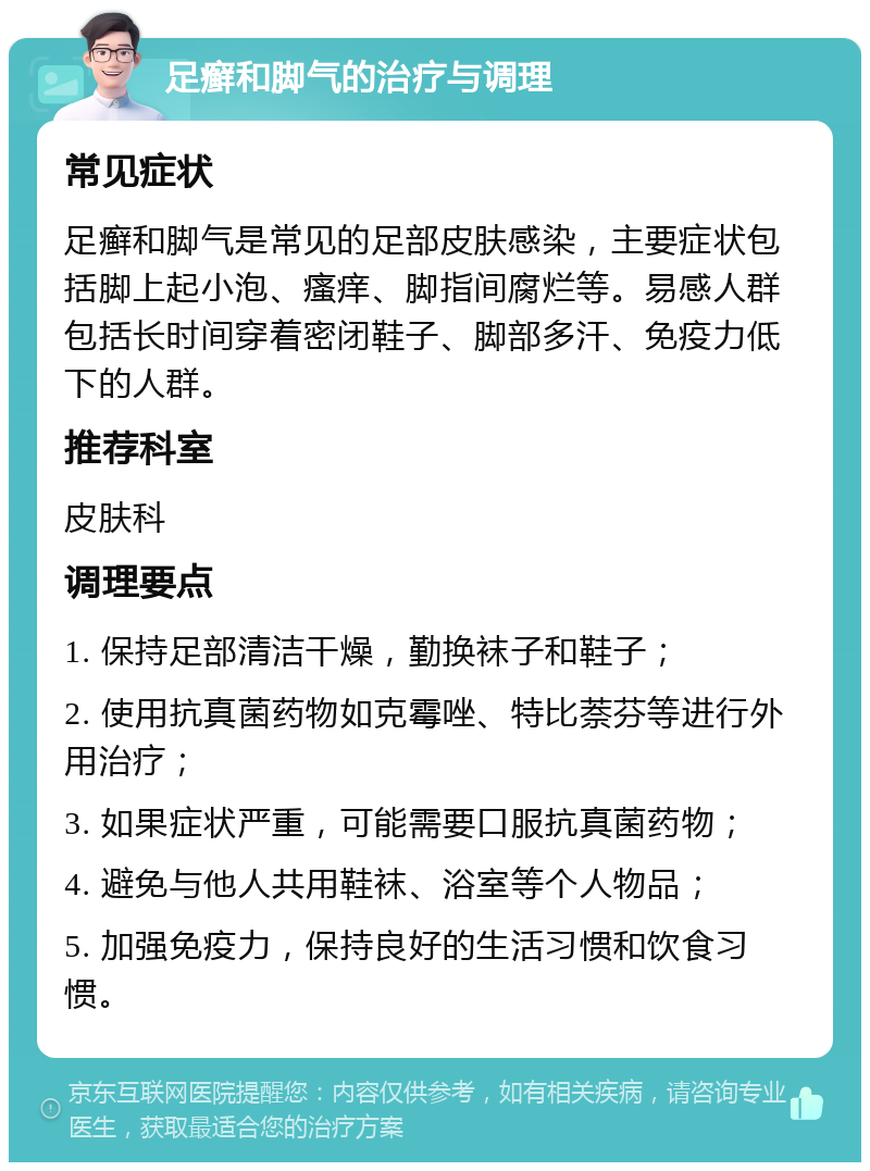 足癣和脚气的治疗与调理 常见症状 足癣和脚气是常见的足部皮肤感染，主要症状包括脚上起小泡、瘙痒、脚指间腐烂等。易感人群包括长时间穿着密闭鞋子、脚部多汗、免疫力低下的人群。 推荐科室 皮肤科 调理要点 1. 保持足部清洁干燥，勤换袜子和鞋子； 2. 使用抗真菌药物如克霉唑、特比萘芬等进行外用治疗； 3. 如果症状严重，可能需要口服抗真菌药物； 4. 避免与他人共用鞋袜、浴室等个人物品； 5. 加强免疫力，保持良好的生活习惯和饮食习惯。