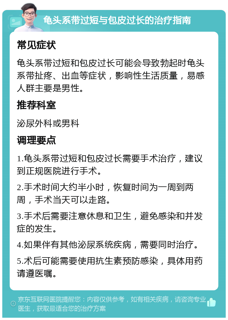 龟头系带过短与包皮过长的治疗指南 常见症状 龟头系带过短和包皮过长可能会导致勃起时龟头系带扯疼、出血等症状，影响性生活质量，易感人群主要是男性。 推荐科室 泌尿外科或男科 调理要点 1.龟头系带过短和包皮过长需要手术治疗，建议到正规医院进行手术。 2.手术时间大约半小时，恢复时间为一周到两周，手术当天可以走路。 3.手术后需要注意休息和卫生，避免感染和并发症的发生。 4.如果伴有其他泌尿系统疾病，需要同时治疗。 5.术后可能需要使用抗生素预防感染，具体用药请遵医嘱。