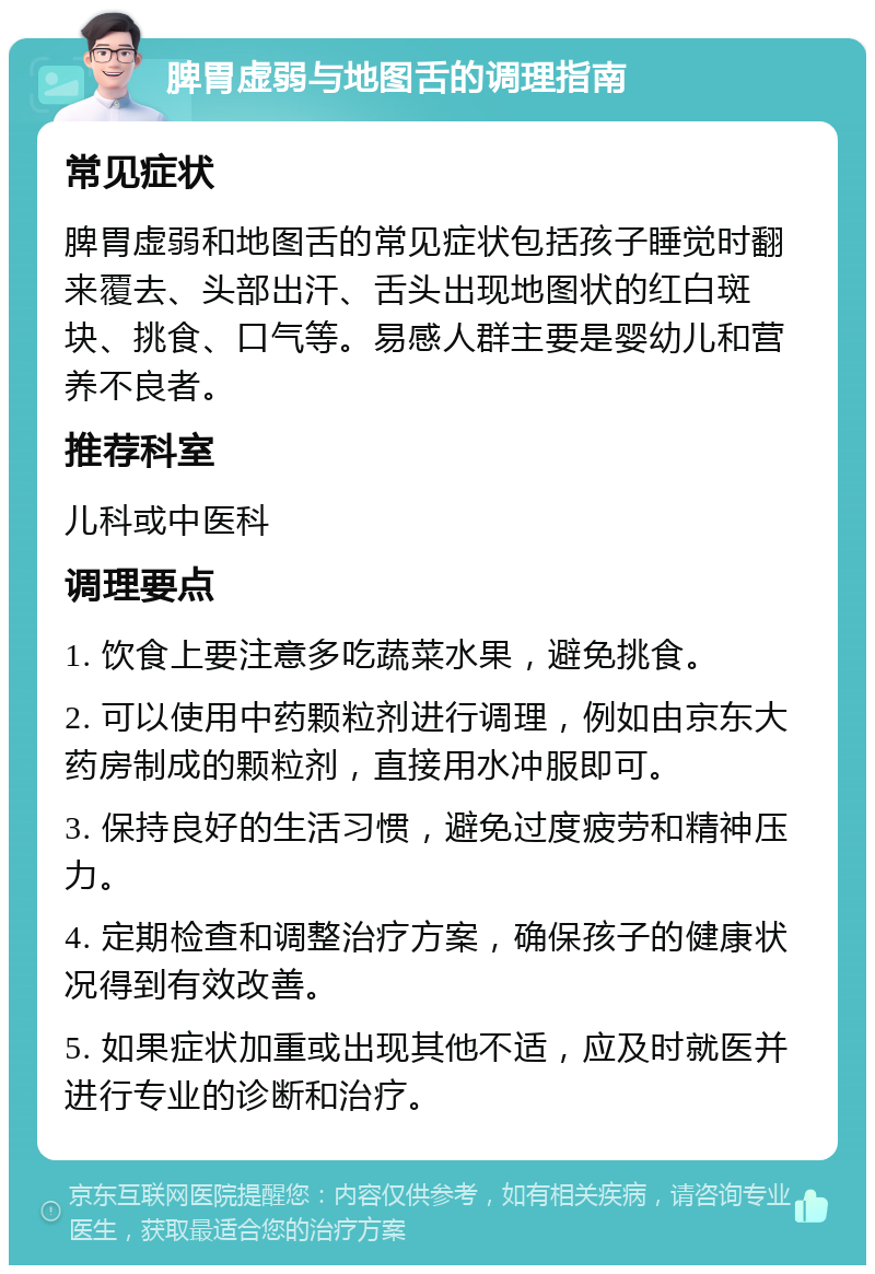 脾胃虚弱与地图舌的调理指南 常见症状 脾胃虚弱和地图舌的常见症状包括孩子睡觉时翻来覆去、头部出汗、舌头出现地图状的红白斑块、挑食、口气等。易感人群主要是婴幼儿和营养不良者。 推荐科室 儿科或中医科 调理要点 1. 饮食上要注意多吃蔬菜水果，避免挑食。 2. 可以使用中药颗粒剂进行调理，例如由京东大药房制成的颗粒剂，直接用水冲服即可。 3. 保持良好的生活习惯，避免过度疲劳和精神压力。 4. 定期检查和调整治疗方案，确保孩子的健康状况得到有效改善。 5. 如果症状加重或出现其他不适，应及时就医并进行专业的诊断和治疗。