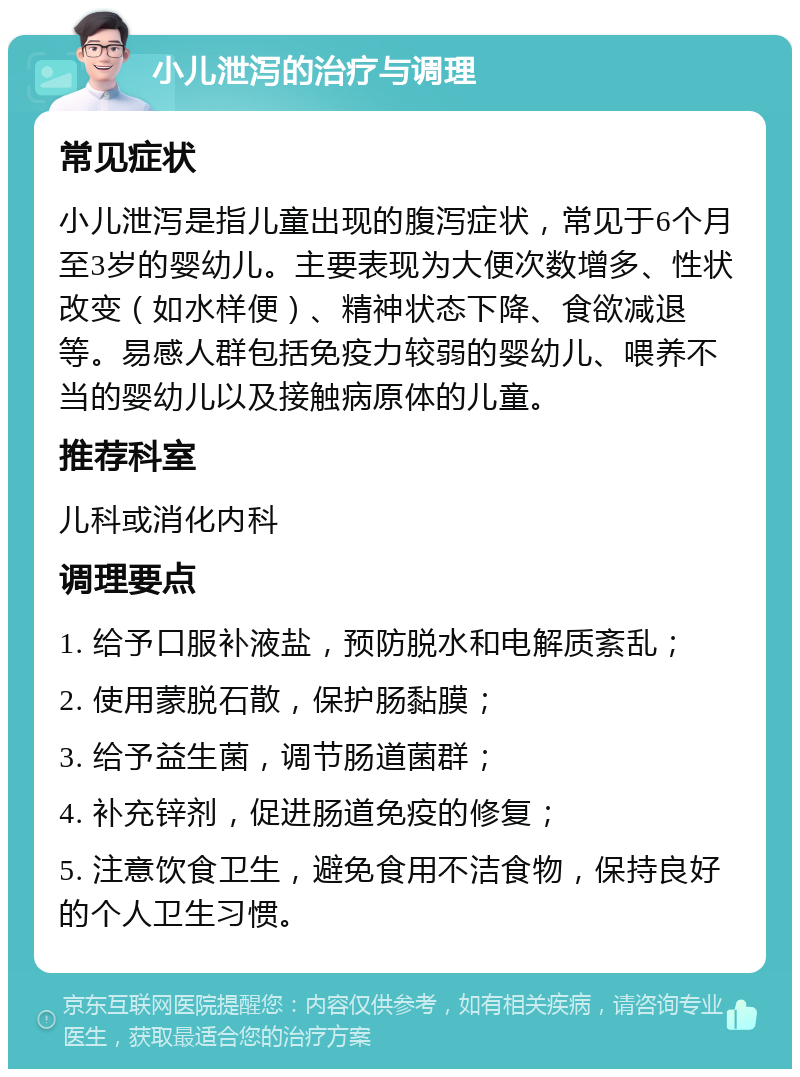 小儿泄泻的治疗与调理 常见症状 小儿泄泻是指儿童出现的腹泻症状，常见于6个月至3岁的婴幼儿。主要表现为大便次数增多、性状改变（如水样便）、精神状态下降、食欲减退等。易感人群包括免疫力较弱的婴幼儿、喂养不当的婴幼儿以及接触病原体的儿童。 推荐科室 儿科或消化内科 调理要点 1. 给予口服补液盐，预防脱水和电解质紊乱； 2. 使用蒙脱石散，保护肠黏膜； 3. 给予益生菌，调节肠道菌群； 4. 补充锌剂，促进肠道免疫的修复； 5. 注意饮食卫生，避免食用不洁食物，保持良好的个人卫生习惯。