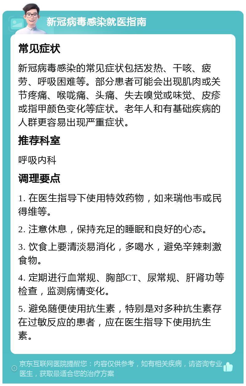 新冠病毒感染就医指南 常见症状 新冠病毒感染的常见症状包括发热、干咳、疲劳、呼吸困难等。部分患者可能会出现肌肉或关节疼痛、喉咙痛、头痛、失去嗅觉或味觉、皮疹或指甲颜色变化等症状。老年人和有基础疾病的人群更容易出现严重症状。 推荐科室 呼吸内科 调理要点 1. 在医生指导下使用特效药物，如来瑞他韦或民得维等。 2. 注意休息，保持充足的睡眠和良好的心态。 3. 饮食上要清淡易消化，多喝水，避免辛辣刺激食物。 4. 定期进行血常规、胸部CT、尿常规、肝肾功等检查，监测病情变化。 5. 避免随便使用抗生素，特别是对多种抗生素存在过敏反应的患者，应在医生指导下使用抗生素。