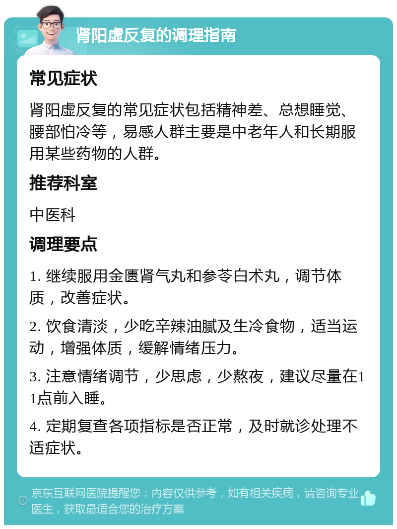 肾阳虚反复的调理指南 常见症状 肾阳虚反复的常见症状包括精神差、总想睡觉、腰部怕冷等，易感人群主要是中老年人和长期服用某些药物的人群。 推荐科室 中医科 调理要点 1. 继续服用金匮肾气丸和参苓白术丸，调节体质，改善症状。 2. 饮食清淡，少吃辛辣油腻及生冷食物，适当运动，增强体质，缓解情绪压力。 3. 注意情绪调节，少思虑，少熬夜，建议尽量在11点前入睡。 4. 定期复查各项指标是否正常，及时就诊处理不适症状。