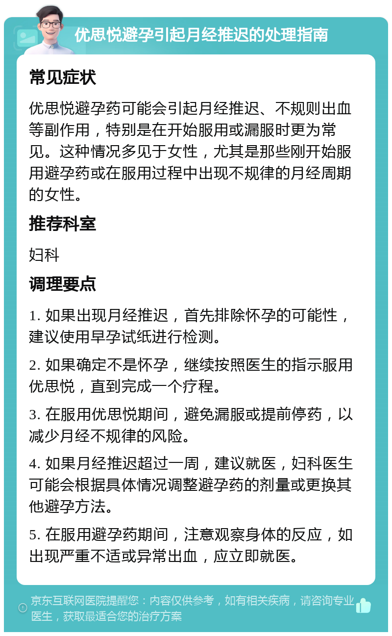 优思悦避孕引起月经推迟的处理指南 常见症状 优思悦避孕药可能会引起月经推迟、不规则出血等副作用，特别是在开始服用或漏服时更为常见。这种情况多见于女性，尤其是那些刚开始服用避孕药或在服用过程中出现不规律的月经周期的女性。 推荐科室 妇科 调理要点 1. 如果出现月经推迟，首先排除怀孕的可能性，建议使用早孕试纸进行检测。 2. 如果确定不是怀孕，继续按照医生的指示服用优思悦，直到完成一个疗程。 3. 在服用优思悦期间，避免漏服或提前停药，以减少月经不规律的风险。 4. 如果月经推迟超过一周，建议就医，妇科医生可能会根据具体情况调整避孕药的剂量或更换其他避孕方法。 5. 在服用避孕药期间，注意观察身体的反应，如出现严重不适或异常出血，应立即就医。