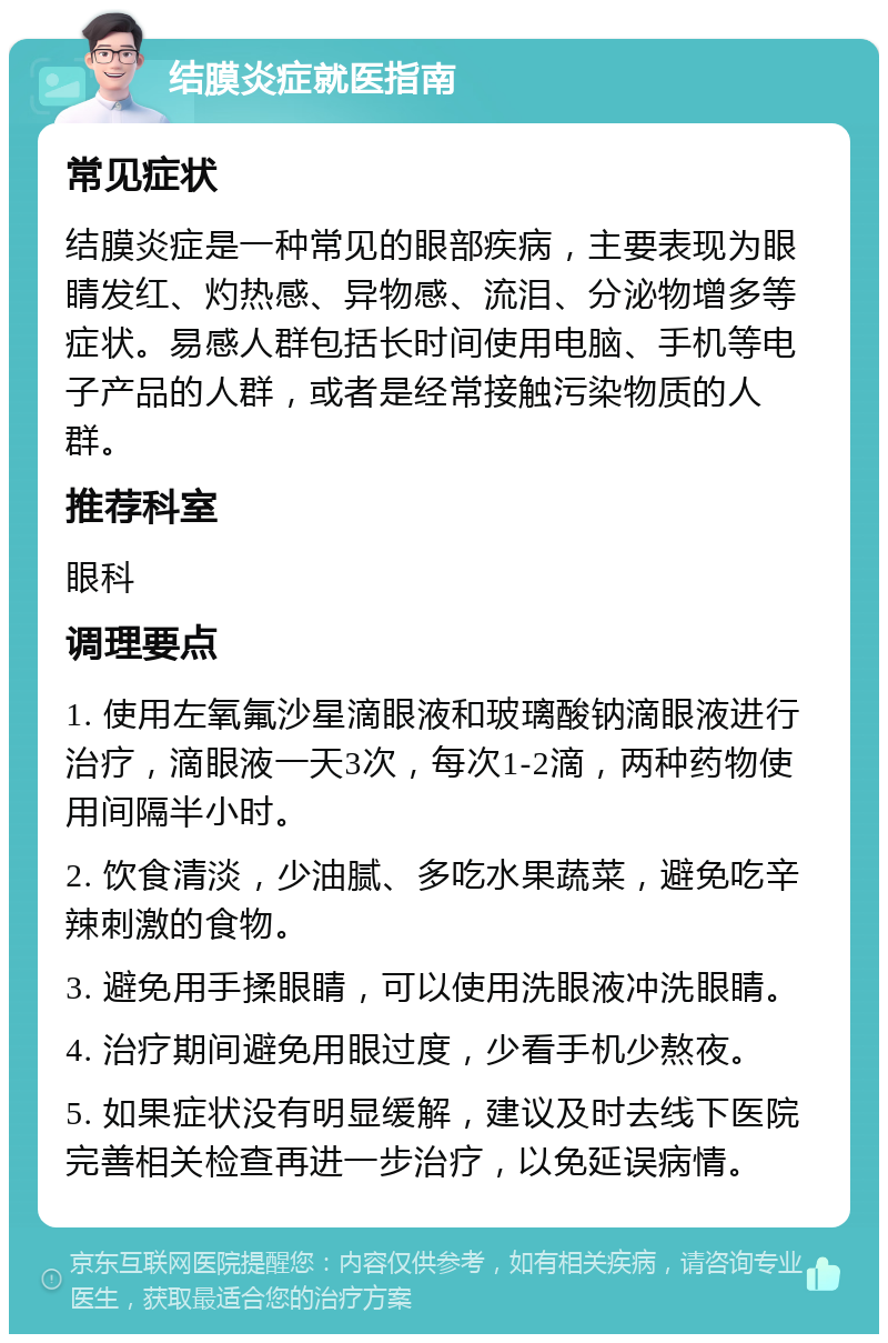 结膜炎症就医指南 常见症状 结膜炎症是一种常见的眼部疾病，主要表现为眼睛发红、灼热感、异物感、流泪、分泌物增多等症状。易感人群包括长时间使用电脑、手机等电子产品的人群，或者是经常接触污染物质的人群。 推荐科室 眼科 调理要点 1. 使用左氧氟沙星滴眼液和玻璃酸钠滴眼液进行治疗，滴眼液一天3次，每次1-2滴，两种药物使用间隔半小时。 2. 饮食清淡，少油腻、多吃水果蔬菜，避免吃辛辣刺激的食物。 3. 避免用手揉眼睛，可以使用洗眼液冲洗眼睛。 4. 治疗期间避免用眼过度，少看手机少熬夜。 5. 如果症状没有明显缓解，建议及时去线下医院完善相关检查再进一步治疗，以免延误病情。