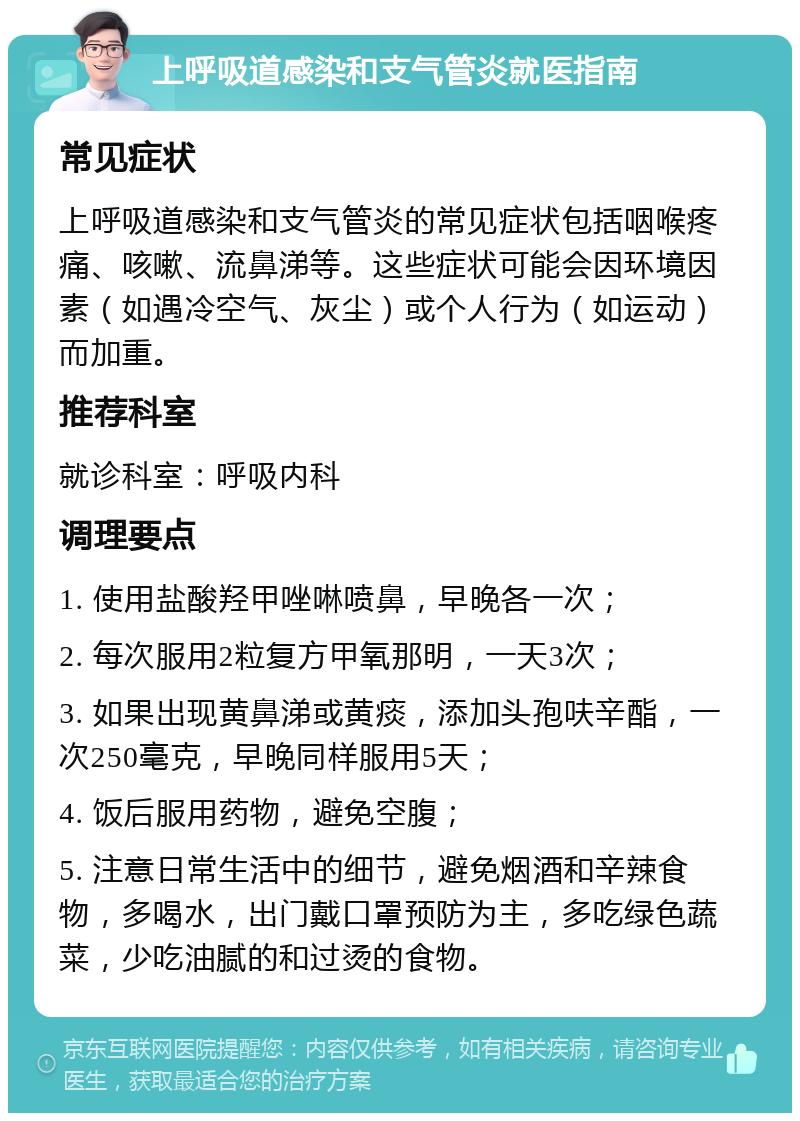 上呼吸道感染和支气管炎就医指南 常见症状 上呼吸道感染和支气管炎的常见症状包括咽喉疼痛、咳嗽、流鼻涕等。这些症状可能会因环境因素（如遇冷空气、灰尘）或个人行为（如运动）而加重。 推荐科室 就诊科室：呼吸内科 调理要点 1. 使用盐酸羟甲唑啉喷鼻，早晚各一次； 2. 每次服用2粒复方甲氧那明，一天3次； 3. 如果出现黄鼻涕或黄痰，添加头孢呋辛酯，一次250毫克，早晚同样服用5天； 4. 饭后服用药物，避免空腹； 5. 注意日常生活中的细节，避免烟酒和辛辣食物，多喝水，出门戴口罩预防为主，多吃绿色蔬菜，少吃油腻的和过烫的食物。