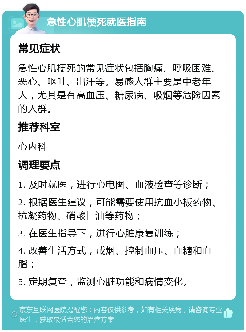 急性心肌梗死就医指南 常见症状 急性心肌梗死的常见症状包括胸痛、呼吸困难、恶心、呕吐、出汗等。易感人群主要是中老年人，尤其是有高血压、糖尿病、吸烟等危险因素的人群。 推荐科室 心内科 调理要点 1. 及时就医，进行心电图、血液检查等诊断； 2. 根据医生建议，可能需要使用抗血小板药物、抗凝药物、硝酸甘油等药物； 3. 在医生指导下，进行心脏康复训练； 4. 改善生活方式，戒烟、控制血压、血糖和血脂； 5. 定期复查，监测心脏功能和病情变化。