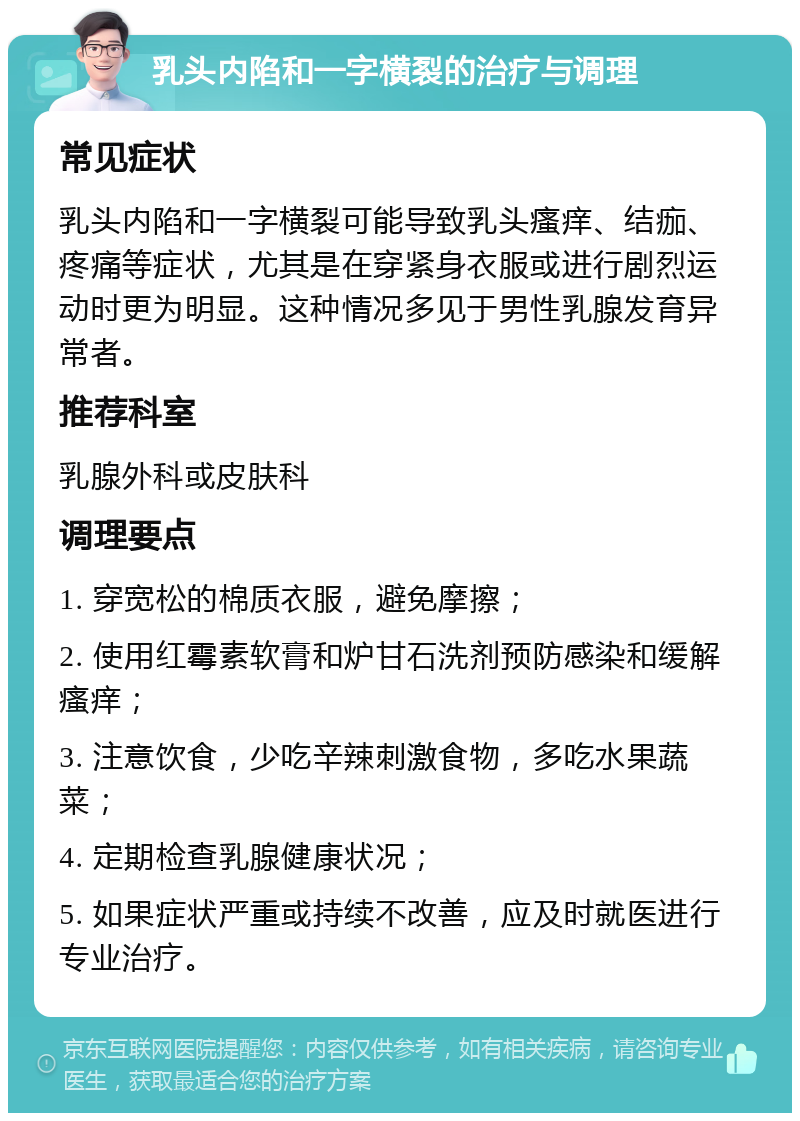 乳头内陷和一字横裂的治疗与调理 常见症状 乳头内陷和一字横裂可能导致乳头瘙痒、结痂、疼痛等症状，尤其是在穿紧身衣服或进行剧烈运动时更为明显。这种情况多见于男性乳腺发育异常者。 推荐科室 乳腺外科或皮肤科 调理要点 1. 穿宽松的棉质衣服，避免摩擦； 2. 使用红霉素软膏和炉甘石洗剂预防感染和缓解瘙痒； 3. 注意饮食，少吃辛辣刺激食物，多吃水果蔬菜； 4. 定期检查乳腺健康状况； 5. 如果症状严重或持续不改善，应及时就医进行专业治疗。