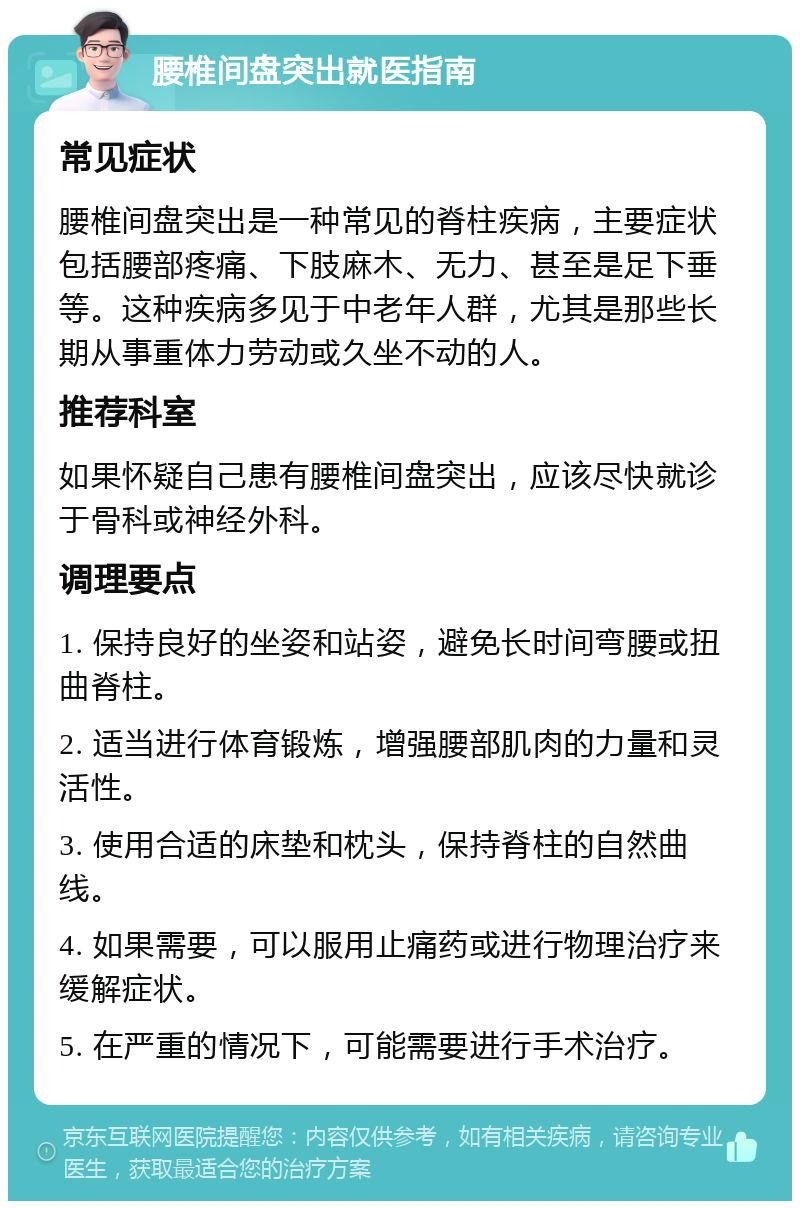 腰椎间盘突出就医指南 常见症状 腰椎间盘突出是一种常见的脊柱疾病，主要症状包括腰部疼痛、下肢麻木、无力、甚至是足下垂等。这种疾病多见于中老年人群，尤其是那些长期从事重体力劳动或久坐不动的人。 推荐科室 如果怀疑自己患有腰椎间盘突出，应该尽快就诊于骨科或神经外科。 调理要点 1. 保持良好的坐姿和站姿，避免长时间弯腰或扭曲脊柱。 2. 适当进行体育锻炼，增强腰部肌肉的力量和灵活性。 3. 使用合适的床垫和枕头，保持脊柱的自然曲线。 4. 如果需要，可以服用止痛药或进行物理治疗来缓解症状。 5. 在严重的情况下，可能需要进行手术治疗。