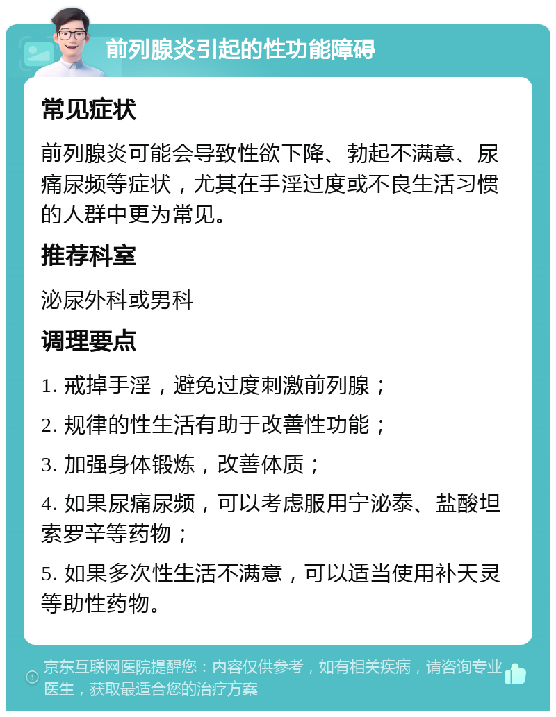 前列腺炎引起的性功能障碍 常见症状 前列腺炎可能会导致性欲下降、勃起不满意、尿痛尿频等症状，尤其在手淫过度或不良生活习惯的人群中更为常见。 推荐科室 泌尿外科或男科 调理要点 1. 戒掉手淫，避免过度刺激前列腺； 2. 规律的性生活有助于改善性功能； 3. 加强身体锻炼，改善体质； 4. 如果尿痛尿频，可以考虑服用宁泌泰、盐酸坦索罗辛等药物； 5. 如果多次性生活不满意，可以适当使用补天灵等助性药物。