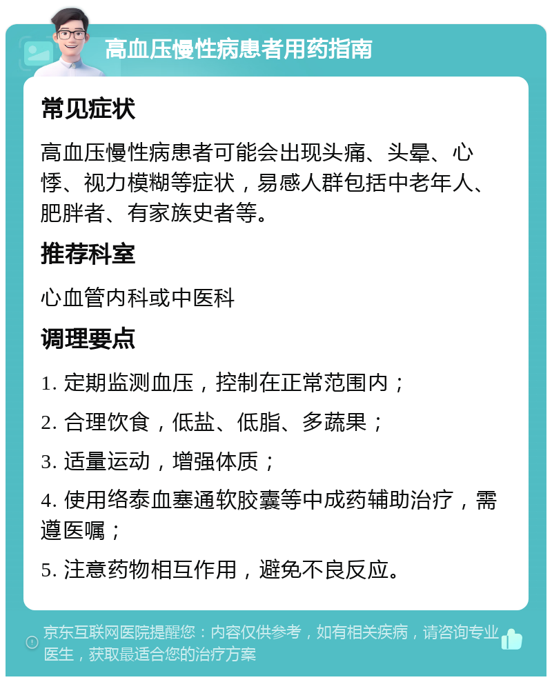 高血压慢性病患者用药指南 常见症状 高血压慢性病患者可能会出现头痛、头晕、心悸、视力模糊等症状，易感人群包括中老年人、肥胖者、有家族史者等。 推荐科室 心血管内科或中医科 调理要点 1. 定期监测血压，控制在正常范围内； 2. 合理饮食，低盐、低脂、多蔬果； 3. 适量运动，增强体质； 4. 使用络泰血塞通软胶囊等中成药辅助治疗，需遵医嘱； 5. 注意药物相互作用，避免不良反应。