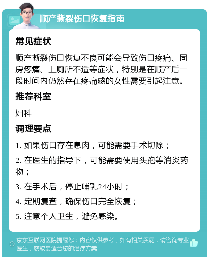 顺产撕裂伤口恢复指南 常见症状 顺产撕裂伤口恢复不良可能会导致伤口疼痛、同房疼痛、上厕所不适等症状，特别是在顺产后一段时间内仍然存在疼痛感的女性需要引起注意。 推荐科室 妇科 调理要点 1. 如果伤口存在息肉，可能需要手术切除； 2. 在医生的指导下，可能需要使用头孢等消炎药物； 3. 在手术后，停止哺乳24小时； 4. 定期复查，确保伤口完全恢复； 5. 注意个人卫生，避免感染。