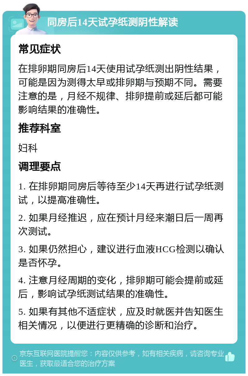 同房后14天试孕纸测阴性解读 常见症状 在排卵期同房后14天使用试孕纸测出阴性结果，可能是因为测得太早或排卵期与预期不同。需要注意的是，月经不规律、排卵提前或延后都可能影响结果的准确性。 推荐科室 妇科 调理要点 1. 在排卵期同房后等待至少14天再进行试孕纸测试，以提高准确性。 2. 如果月经推迟，应在预计月经来潮日后一周再次测试。 3. 如果仍然担心，建议进行血液HCG检测以确认是否怀孕。 4. 注意月经周期的变化，排卵期可能会提前或延后，影响试孕纸测试结果的准确性。 5. 如果有其他不适症状，应及时就医并告知医生相关情况，以便进行更精确的诊断和治疗。