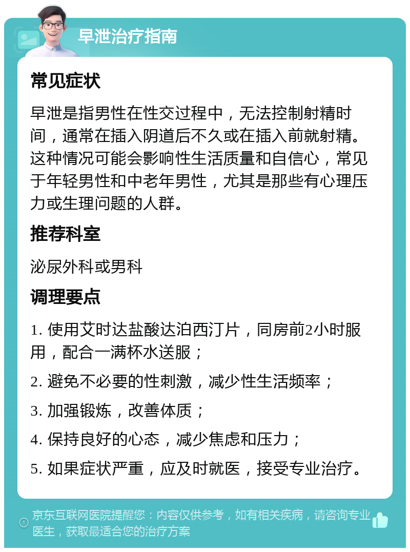 早泄治疗指南 常见症状 早泄是指男性在性交过程中，无法控制射精时间，通常在插入阴道后不久或在插入前就射精。这种情况可能会影响性生活质量和自信心，常见于年轻男性和中老年男性，尤其是那些有心理压力或生理问题的人群。 推荐科室 泌尿外科或男科 调理要点 1. 使用艾时达盐酸达泊西汀片，同房前2小时服用，配合一满杯水送服； 2. 避免不必要的性刺激，减少性生活频率； 3. 加强锻炼，改善体质； 4. 保持良好的心态，减少焦虑和压力； 5. 如果症状严重，应及时就医，接受专业治疗。