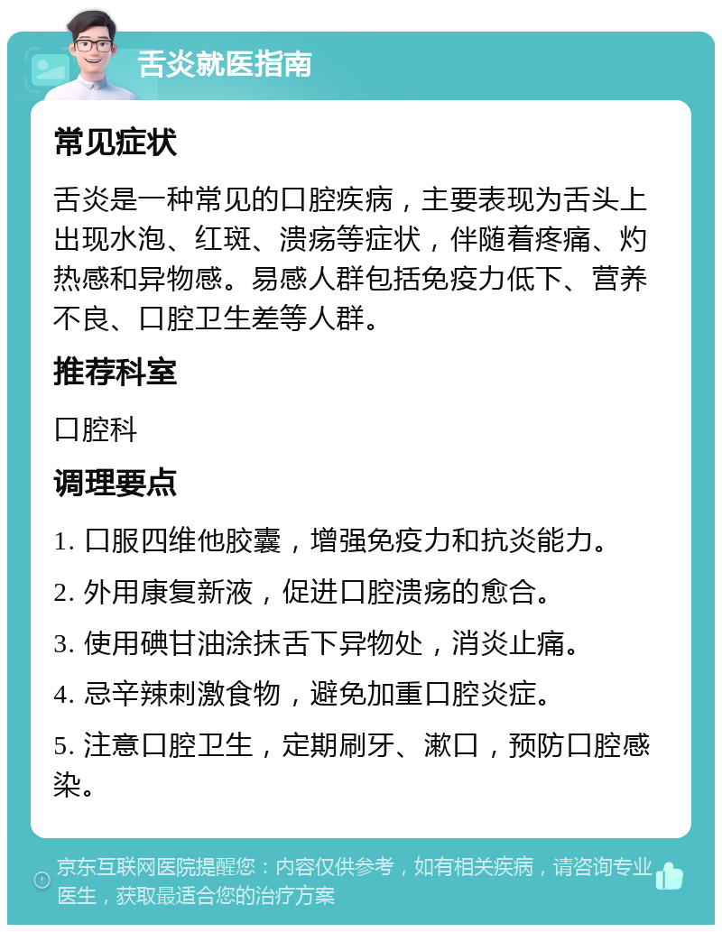 舌炎就医指南 常见症状 舌炎是一种常见的口腔疾病，主要表现为舌头上出现水泡、红斑、溃疡等症状，伴随着疼痛、灼热感和异物感。易感人群包括免疫力低下、营养不良、口腔卫生差等人群。 推荐科室 口腔科 调理要点 1. 口服四维他胶囊，增强免疫力和抗炎能力。 2. 外用康复新液，促进口腔溃疡的愈合。 3. 使用碘甘油涂抹舌下异物处，消炎止痛。 4. 忌辛辣刺激食物，避免加重口腔炎症。 5. 注意口腔卫生，定期刷牙、漱口，预防口腔感染。