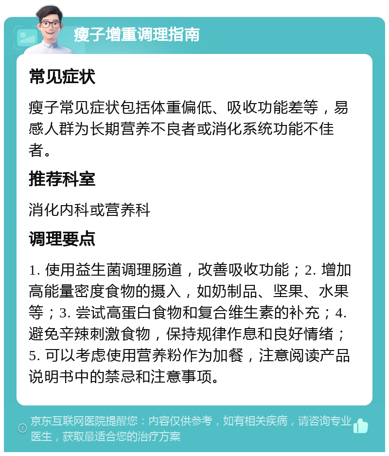 瘦子增重调理指南 常见症状 瘦子常见症状包括体重偏低、吸收功能差等，易感人群为长期营养不良者或消化系统功能不佳者。 推荐科室 消化内科或营养科 调理要点 1. 使用益生菌调理肠道，改善吸收功能；2. 增加高能量密度食物的摄入，如奶制品、坚果、水果等；3. 尝试高蛋白食物和复合维生素的补充；4. 避免辛辣刺激食物，保持规律作息和良好情绪；5. 可以考虑使用营养粉作为加餐，注意阅读产品说明书中的禁忌和注意事项。